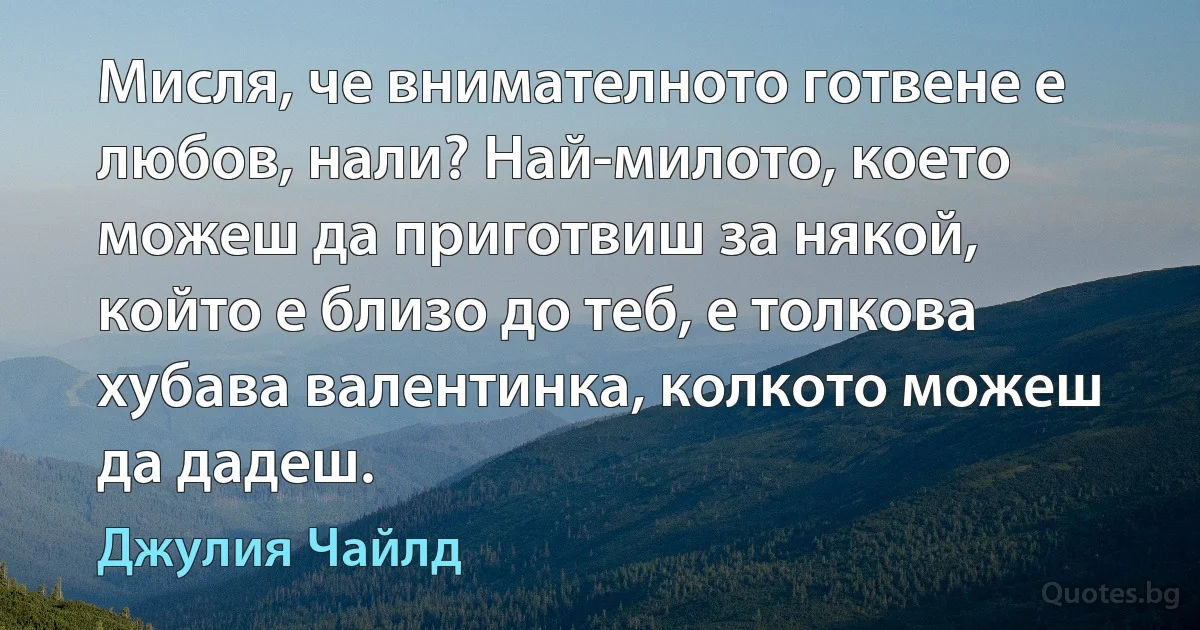 Мисля, че внимателното готвене е любов, нали? Най-милото, което можеш да приготвиш за някой, който е близо до теб, е толкова хубава валентинка, колкото можеш да дадеш. (Джулия Чайлд)