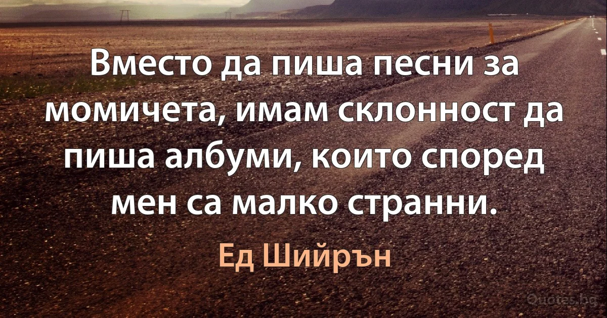 Вместо да пиша песни за момичета, имам склонност да пиша албуми, които според мен са малко странни. (Ед Шийрън)