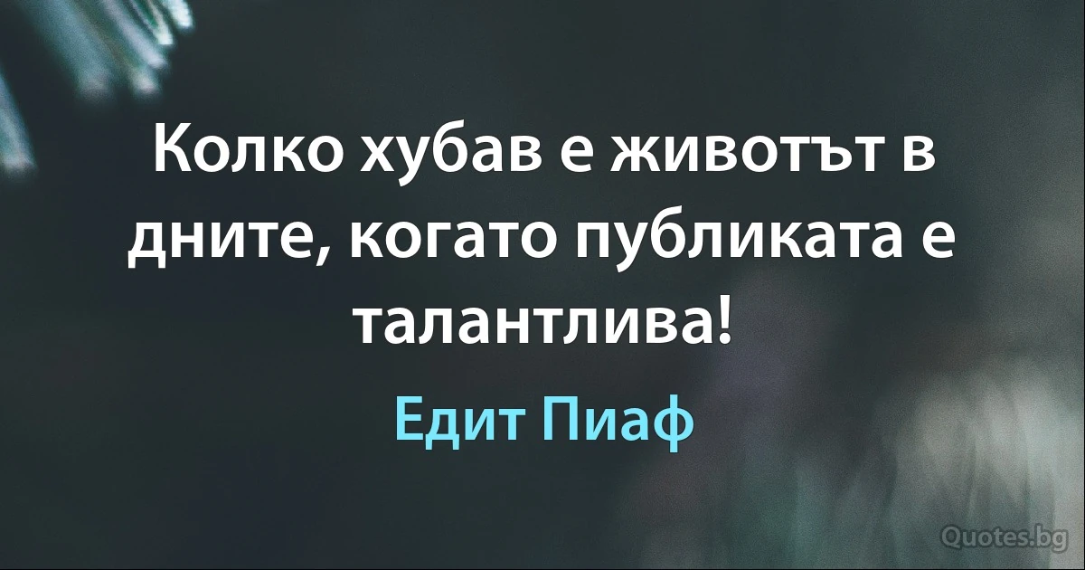 Колко хубав е животът в дните, когато публиката е талантлива! (Едит Пиаф)