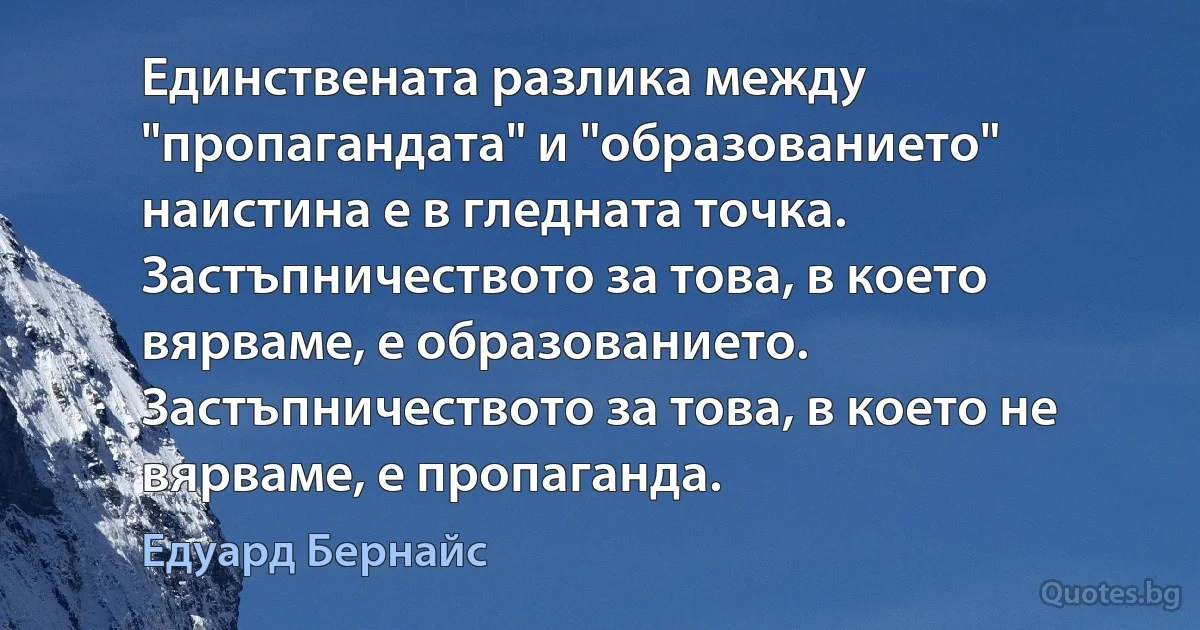 Единствената разлика между "пропагандата" и "образованието" наистина е в гледната точка. Застъпничеството за това, в което вярваме, е образованието. Застъпничеството за това, в което не вярваме, е пропаганда. (Едуард Бернайс)