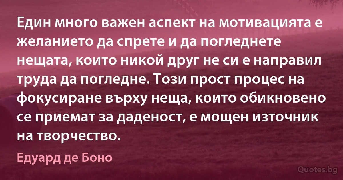 Един много важен аспект на мотивацията е желанието да спрете и да погледнете нещата, които никой друг не си е направил труда да погледне. Този прост процес на фокусиране върху неща, които обикновено се приемат за даденост, е мощен източник на творчество. (Едуард де Боно)