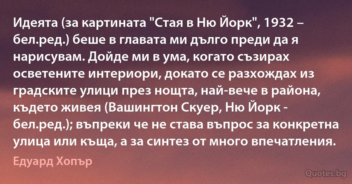 Идеята (за картината "Стая в Ню Йорк", 1932 – бел.ред.) беше в главата ми дълго преди да я нарисувам. Дойде ми в ума, когато съзирах осветените интериори, докато се разхождах из градските улици през нощта, най-вече в района, където живея (Вашингтон Скуер, Ню Йорк - бел.ред.); въпреки че не става въпрос за конкретна улица или къща, а за синтез от много впечатления. (Едуард Хопър)