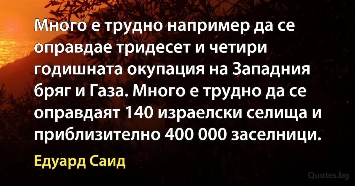 Много е трудно например да се оправдае тридесет и четири годишната окупация на Западния бряг и Газа. Много е трудно да се оправдаят 140 израелски селища и приблизително 400 000 заселници. (Едуард Саид)