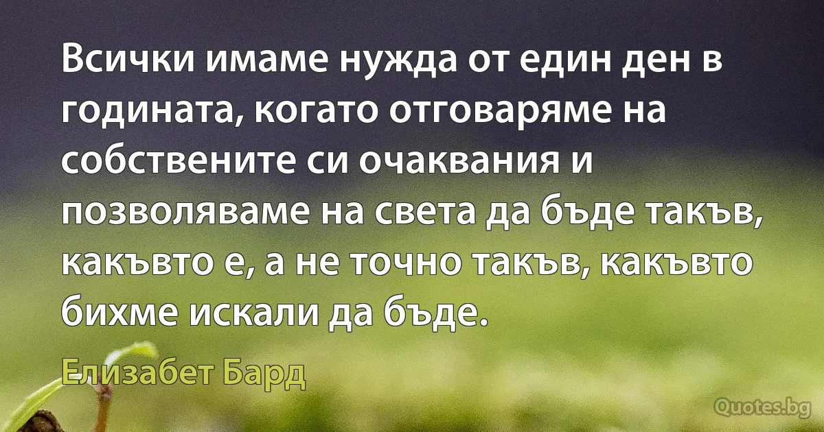 Всички имаме нужда от един ден в годината, когато отговаряме на собствените си очаквания и позволяваме на света да бъде такъв, какъвто е, а не точно такъв, какъвто бихме искали да бъде. (Елизабет Бард)