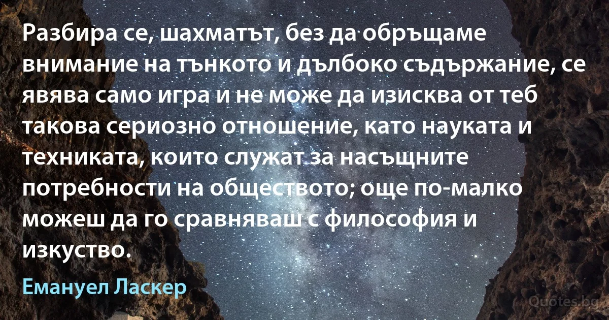 Разбира се, шахматът, без да обръщаме внимание на тънкото и дълбоко съдържание, се явява само игра и не може да изисква от теб такова сериозно отношение, като науката и техниката, които служат за насъщните потребности на обществото; още по-малко можеш да го сравняваш с философия и изкуство. (Емануел Ласкер)