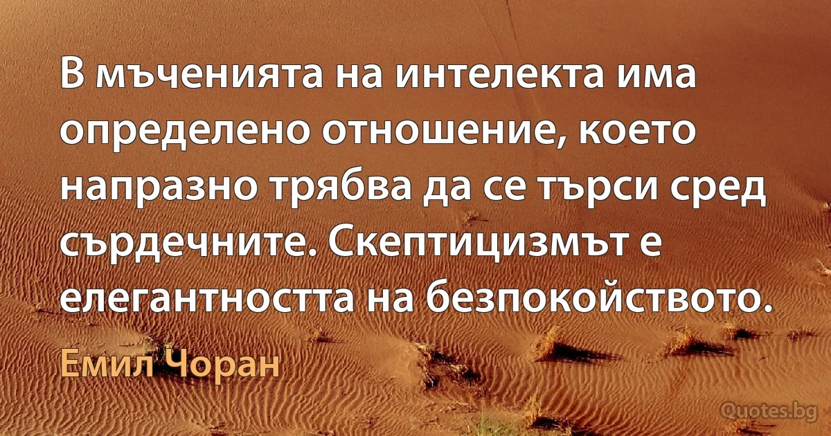 В мъченията на интелекта има определено отношение, което напразно трябва да се търси сред сърдечните. Скептицизмът е елегантността на безпокойството. (Емил Чоран)