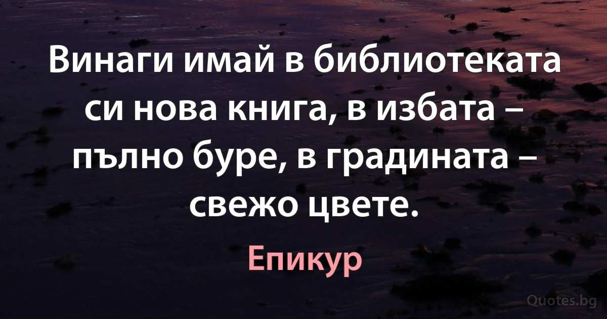 Винаги имай в библиотеката си нова книга, в избата – пълно буре, в градината – свежо цвете. (Епикур)