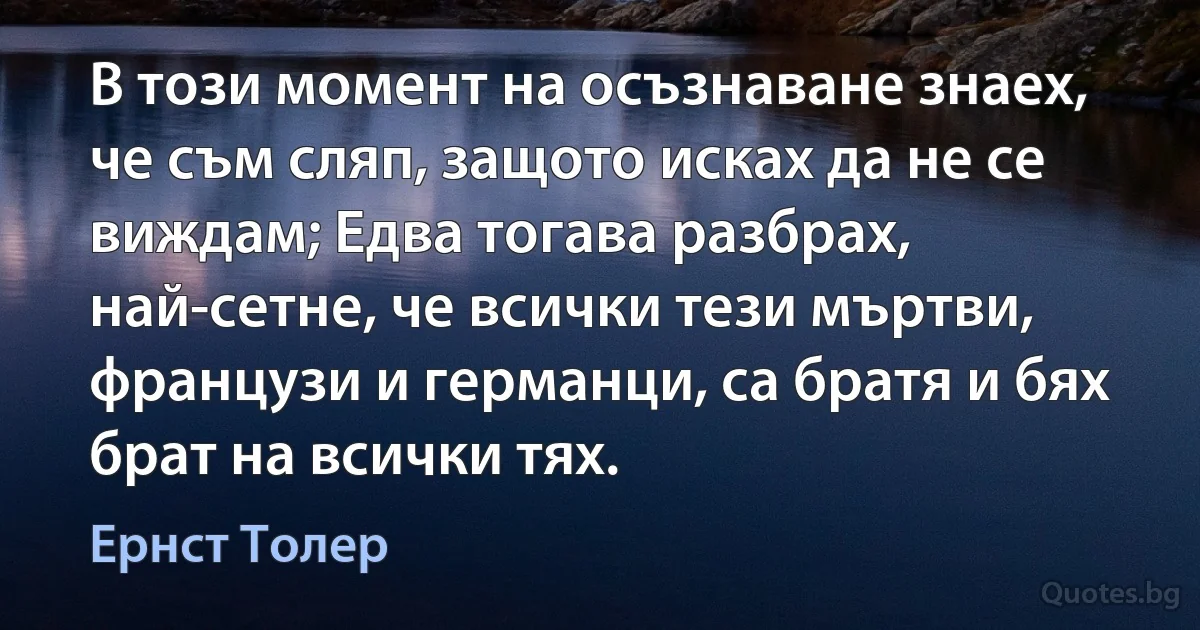 В този момент на осъзнаване знаех, че съм сляп, защото исках да не се виждам; Едва тогава разбрах, най-сетне, че всички тези мъртви, французи и германци, са братя и бях брат на всички тях. (Ернст Толер)