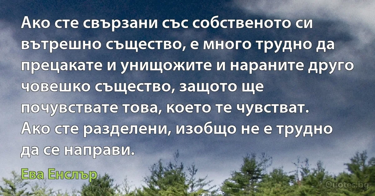 Ако сте свързани със собственото си вътрешно същество, е много трудно да прецакате и унищожите и нараните друго човешко същество, защото ще почувствате това, което те чувстват. Ако сте разделени, изобщо не е трудно да се направи. (Ева Енслър)