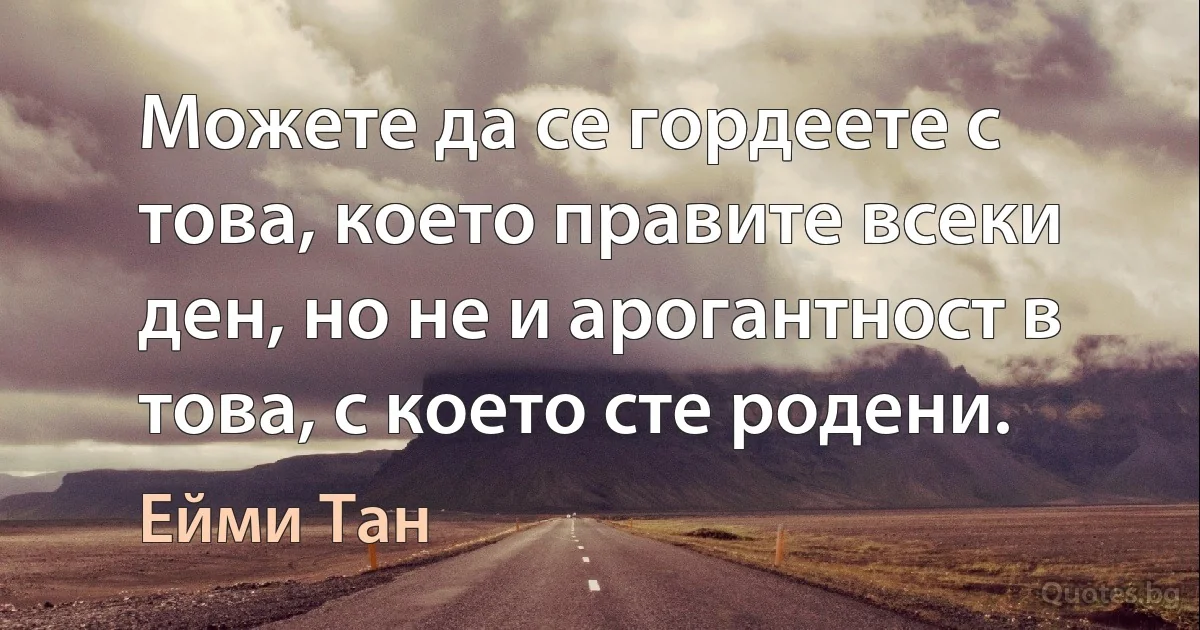 Можете да се гордеете с това, което правите всеки ден, но не и арогантност в това, с което сте родени. (Ейми Тан)