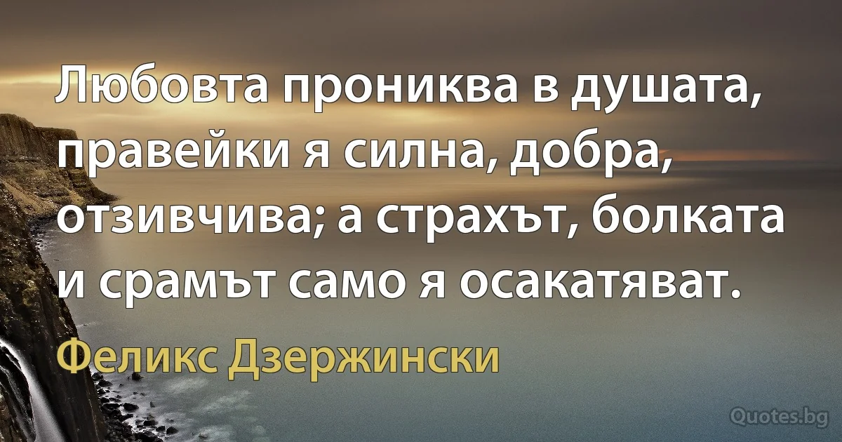 Любовта прониква в душата, правейки я силна, добра, отзивчива; а страхът, болката и срамът само я осакатяват. (Феликс Дзержински)