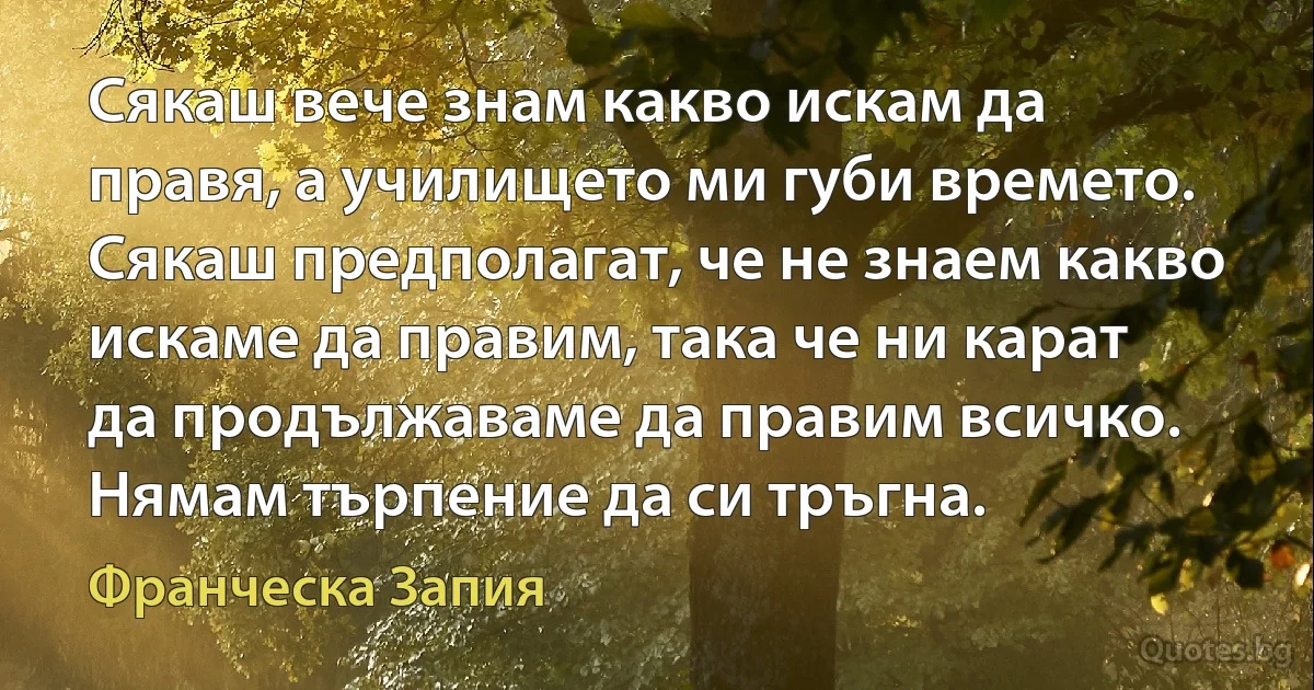 Сякаш вече знам какво искам да правя, а училището ми губи времето. Сякаш предполагат, че не знаем какво искаме да правим, така че ни карат да продължаваме да правим всичко. Нямам търпение да си тръгна. (Франческа Запия)