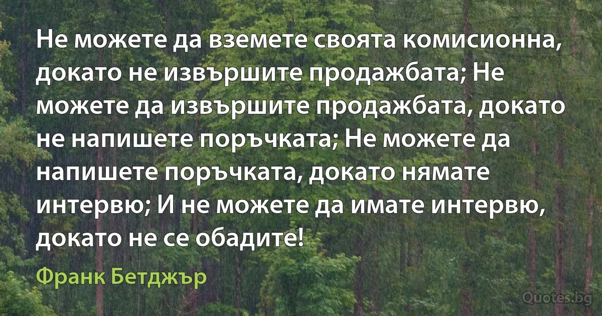 Не можете да вземете своята комисионна, докато не извършите продажбата; Не можете да извършите продажбата, докато не напишете поръчката; Не можете да напишете поръчката, докато нямате интервю; И не можете да имате интервю, докато не се обадите! (Франк Бетджър)