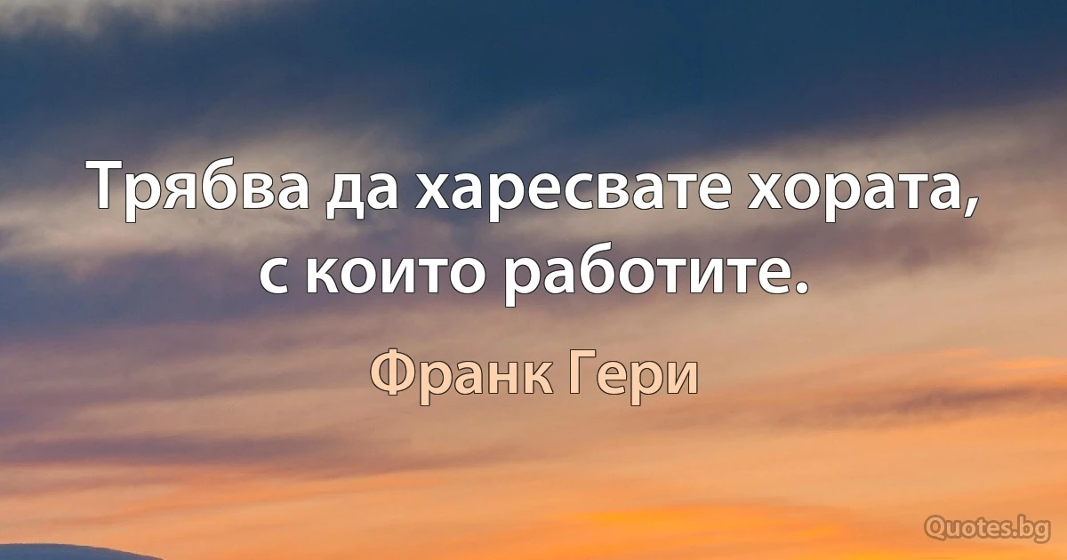 Трябва да харесвате хората, с които работите. (Франк Гери)