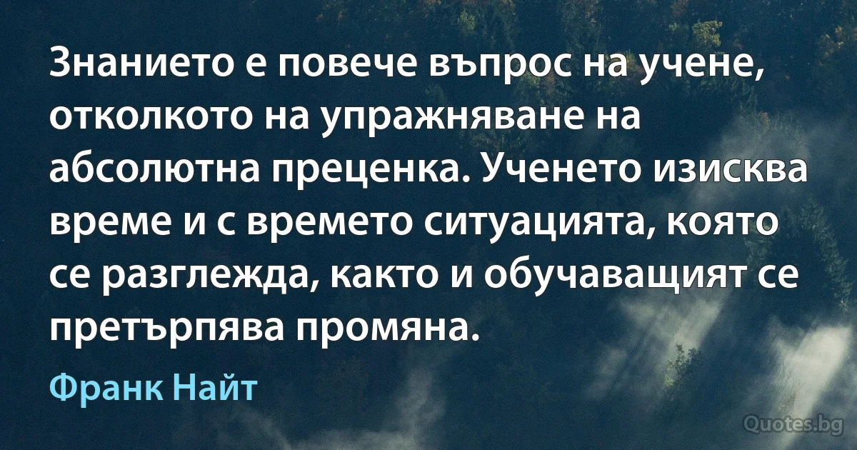 Знанието е повече въпрос на учене, отколкото на упражняване на абсолютна преценка. Ученето изисква време и с времето ситуацията, която се разглежда, както и обучаващият се претърпява промяна. (Франк Найт)