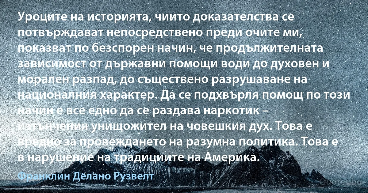 Уроците на историята, чиито доказателства се потвърждават непосредствено преди очите ми, показват по безспорен начин, че продължителната зависимост от държавни помощи води до духовен и морален разпад, до съществено разрушаване на националния характер. Да се подхвърля помощ по този начин е все едно да се раздава наркотик – изтънчения унищожител на човешкия дух. Това е вредно за провеждането на разумна политика. Това е в нарушение на традициите на Америка. (Франклин Делано Рузвелт)