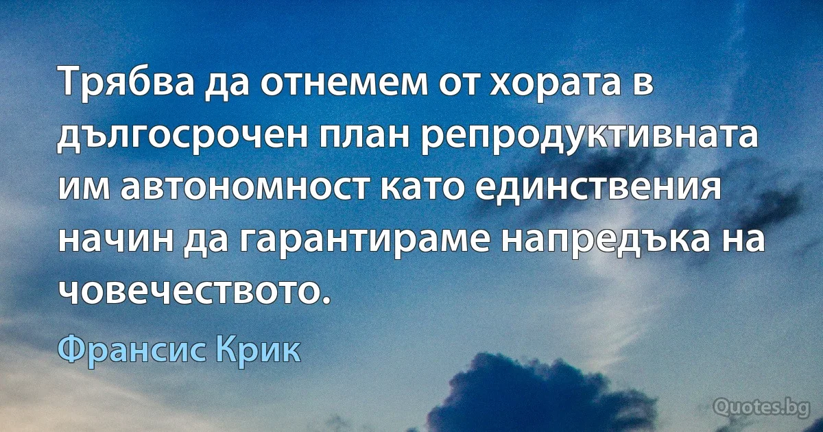 Трябва да отнемем от хората в дългосрочен план репродуктивната им автономност като единствения начин да гарантираме напредъка на човечеството. (Франсис Крик)