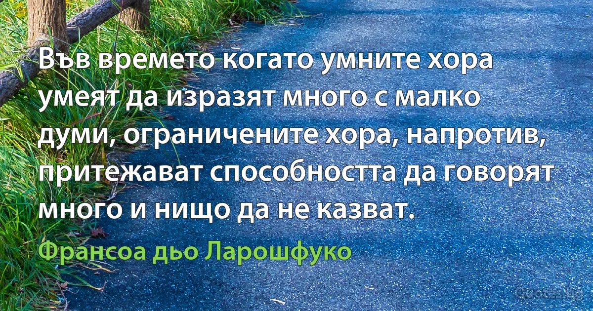 Във времето когато умните хора умеят да изразят много с малко думи, ограничените хора, напротив, притежават способността да говорят много и нищо да не казват. (Франсоа дьо Ларошфуко)