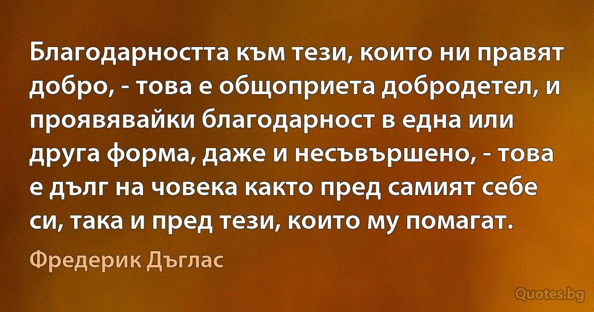 Благодарността към тези, които ни правят добро, - това е общоприета добродетел, и проявявайки благодарност в една или друга форма, даже и несъвършено, - това е дълг на човека както пред самият себе си, така и пред тези, които му помагат. (Фредерик Дъглас)