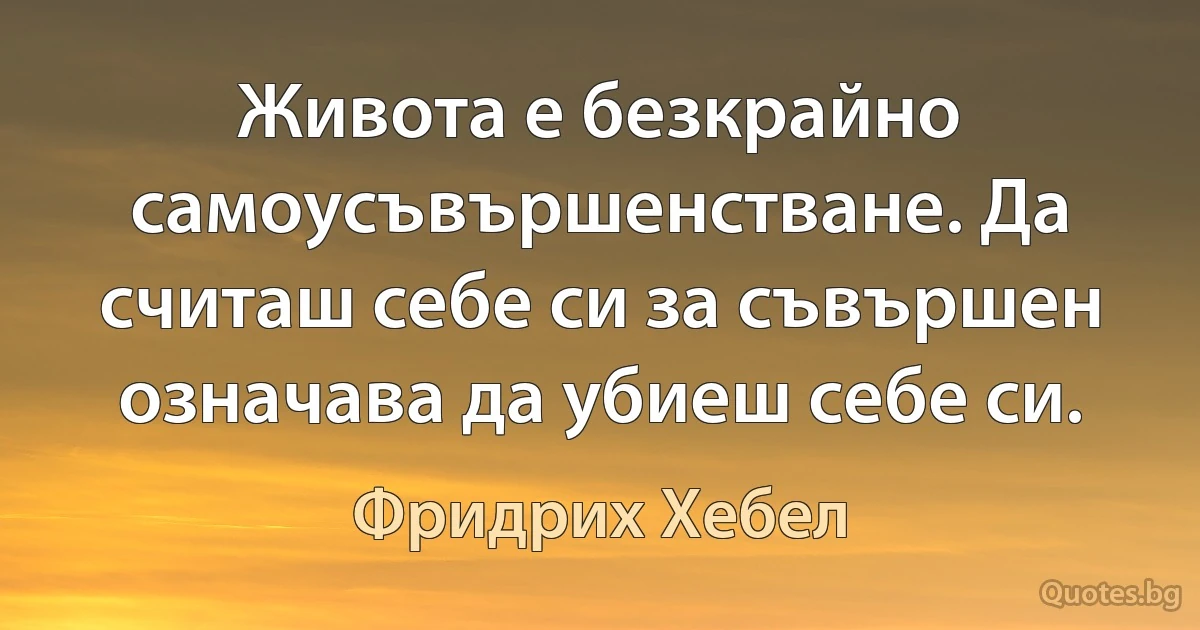 Живота е безкрайно самоусъвършенстване. Да считаш себе си за съвършен означава да убиеш себе си. (Фридрих Хебел)