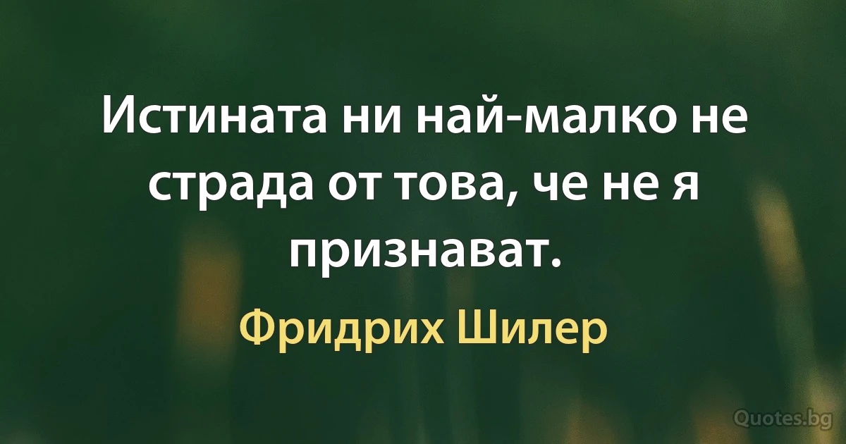 Истината ни най-малко не страда от това, че не я признават. (Фридрих Шилер)