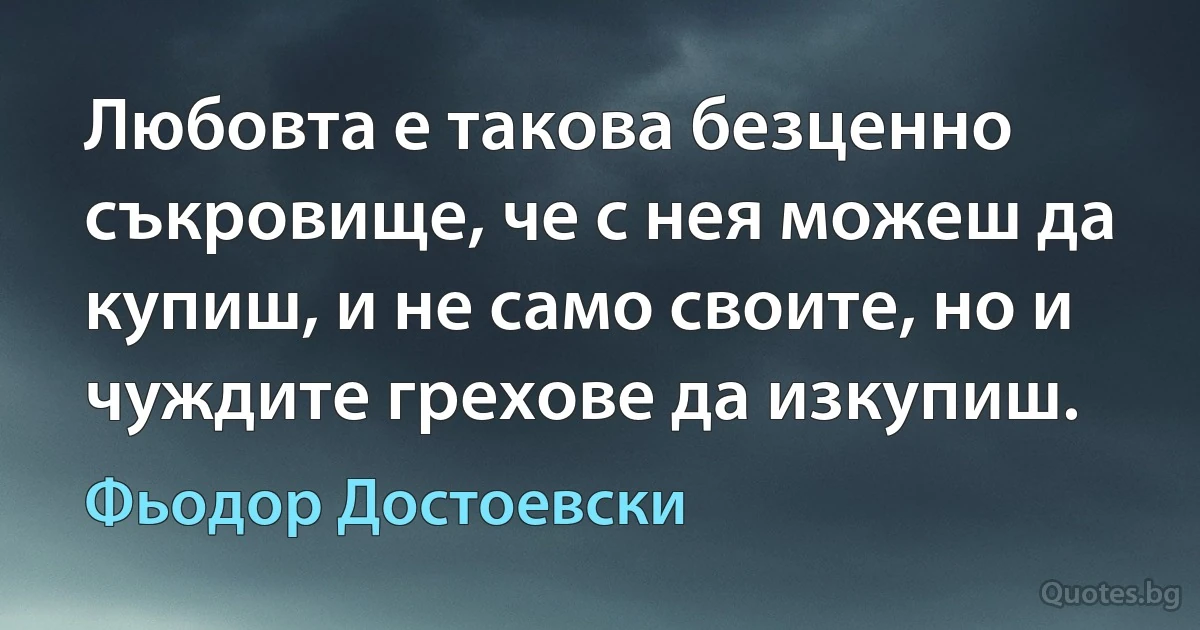 Любовта е такова безценно съкровище, че с нея можеш да купиш, и не само своите, но и чуждите грехове да изкупиш. (Фьодор Достоевски)