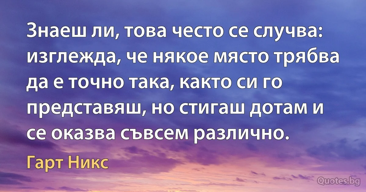 Знаеш ли, това често се случва: изглежда, че някое място трябва да е точно така, както си го представяш, но стигаш дотам и се оказва съвсем различно. (Гарт Никс)