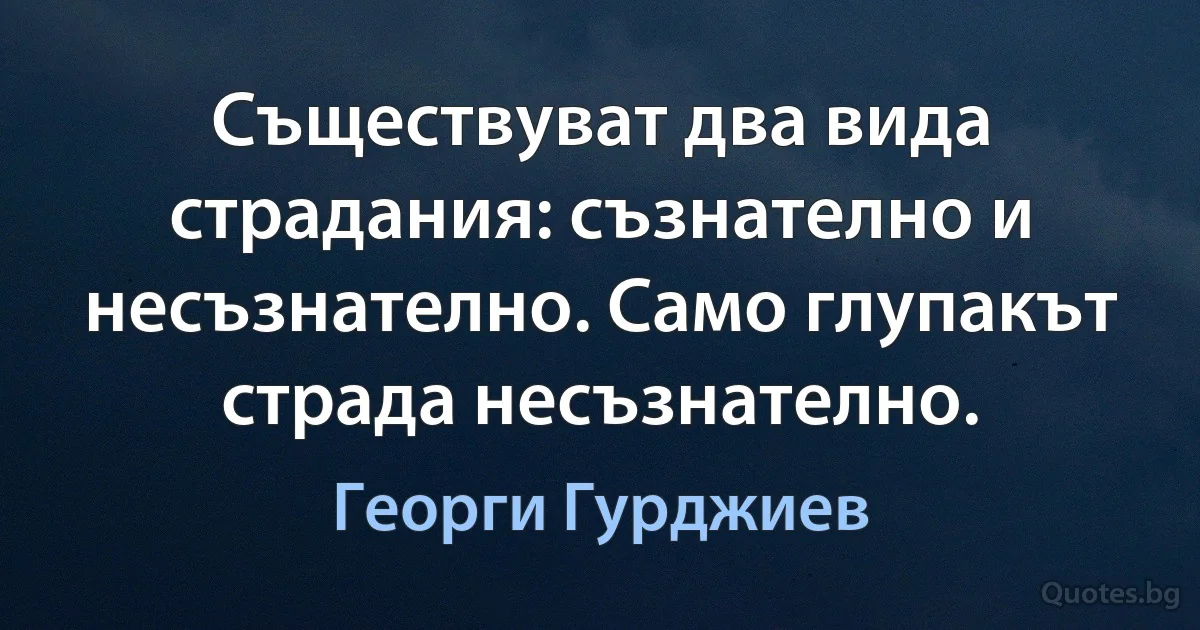 Съществуват два вида страдания: съзнателно и несъзнателно. Само глупакът страда несъзнателно. (Георги Гурджиев)