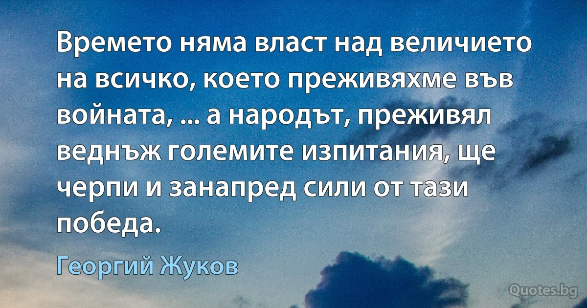 Времето няма власт над величието на всичко, което преживяхме във войната, ... а народът, преживял веднъж големите изпитания, ще черпи и занапред сили от тази победа. (Георгий Жуков)