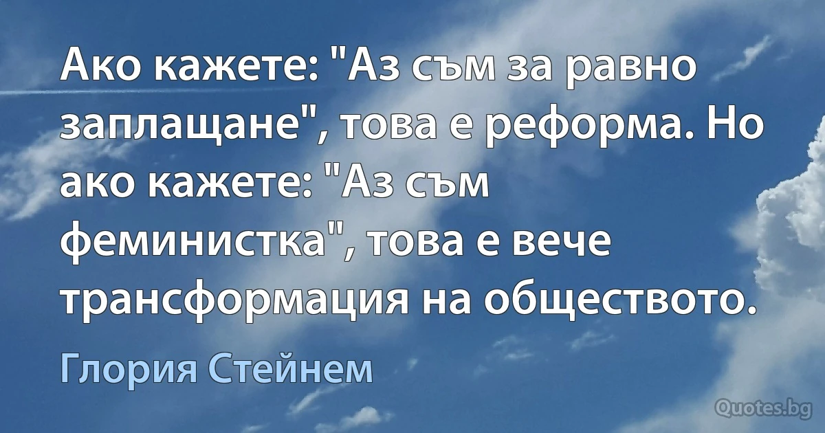 Ако кажете: "Аз съм за равно заплащане", това е реформа. Но ако кажете: "Аз съм феминистка", това е вече трансформация на обществото. (Глория Стейнем)