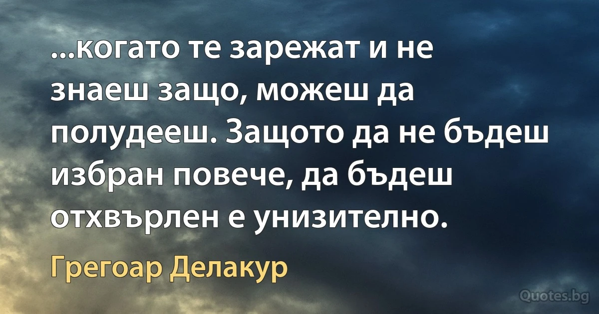 ...когато те зарежат и не знаеш защо, можеш да полудееш. Защото да не бъдеш избран повече, да бъдеш отхвърлен е унизително. (Грегоар Делакур)