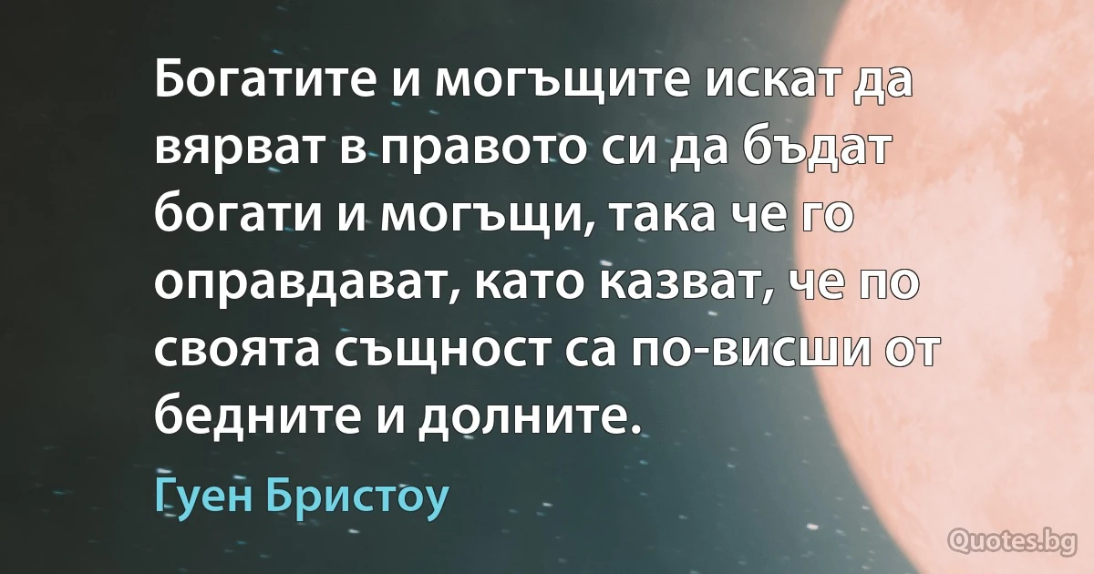 Богатите и могъщите искат да вярват в правото си да бъдат богати и могъщи, така че го оправдават, като казват, че по своята същност са по-висши от бедните и долните. (Гуен Бристоу)