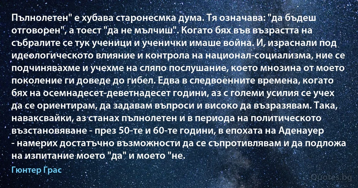 Пълнолетен" е хубава старонесмка дума. Тя означава: "да бъдеш отговорен", а тоест "да не мълчиш". Когато бях във възрастта на събралите се тук ученици и ученички имаше война. И, израснали под идеологическото влияние и контрола на национал-социализма, ние се подчинявахме и учехме на сляпо послушание, което мнозина от моето поколение ги доведе до гибел. Едва в следвоенните времена, когато бях на осемнадесет-деветнадесет години, аз с големи усилия се учех да се ориентирам, да задавам въпроси и високо да възразявам. Така, наваксвайки, аз станах пълнолетен и в периода на политическото възстановяване - през 50-те и 60-те години, в епохата на Аденауер - намерих достатъчно възможности да се съпротивлявам и да подложа на изпитание моето "да" и моето "не. (Гюнтер Грас)