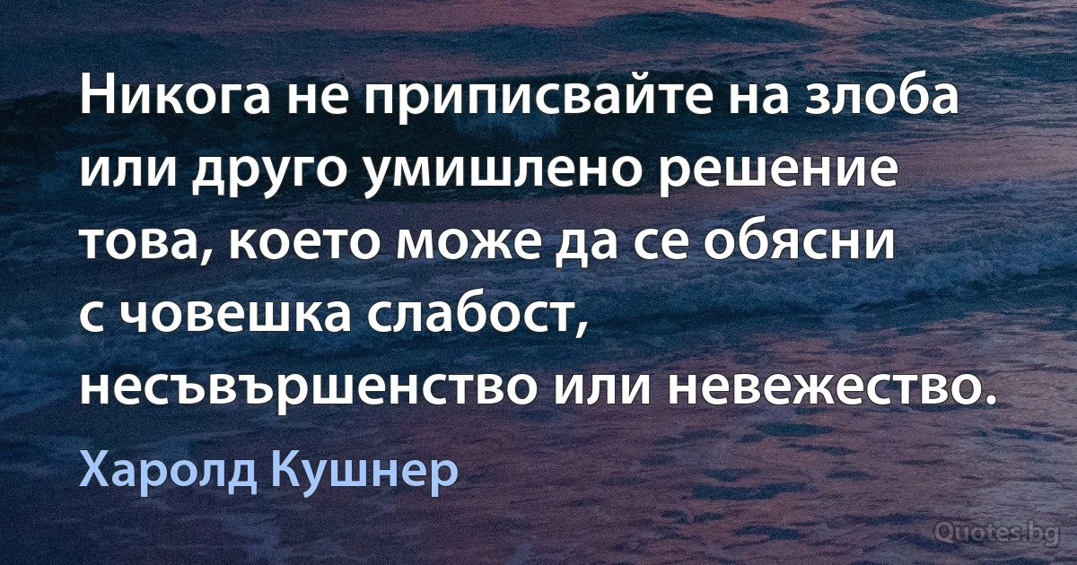 Никога не приписвайте на злоба или друго умишлено решение това, което може да се обясни с човешка слабост, несъвършенство или невежество. (Харолд Кушнер)