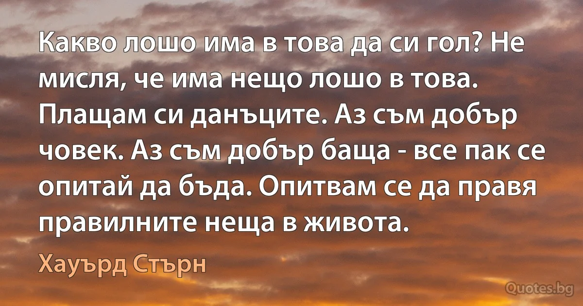 Какво лошо има в това да си гол? Не мисля, че има нещо лошо в това. Плащам си данъците. Аз съм добър човек. Аз съм добър баща - все пак се опитай да бъда. Опитвам се да правя правилните неща в живота. (Хауърд Стърн)