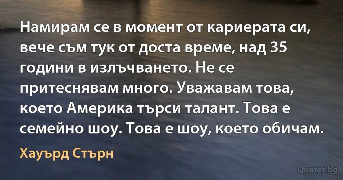 Намирам се в момент от кариерата си, вече съм тук от доста време, над 35 години в излъчването. Не се притеснявам много. Уважавам това, което Америка търси талант. Това е семейно шоу. Това е шоу, което обичам. (Хауърд Стърн)