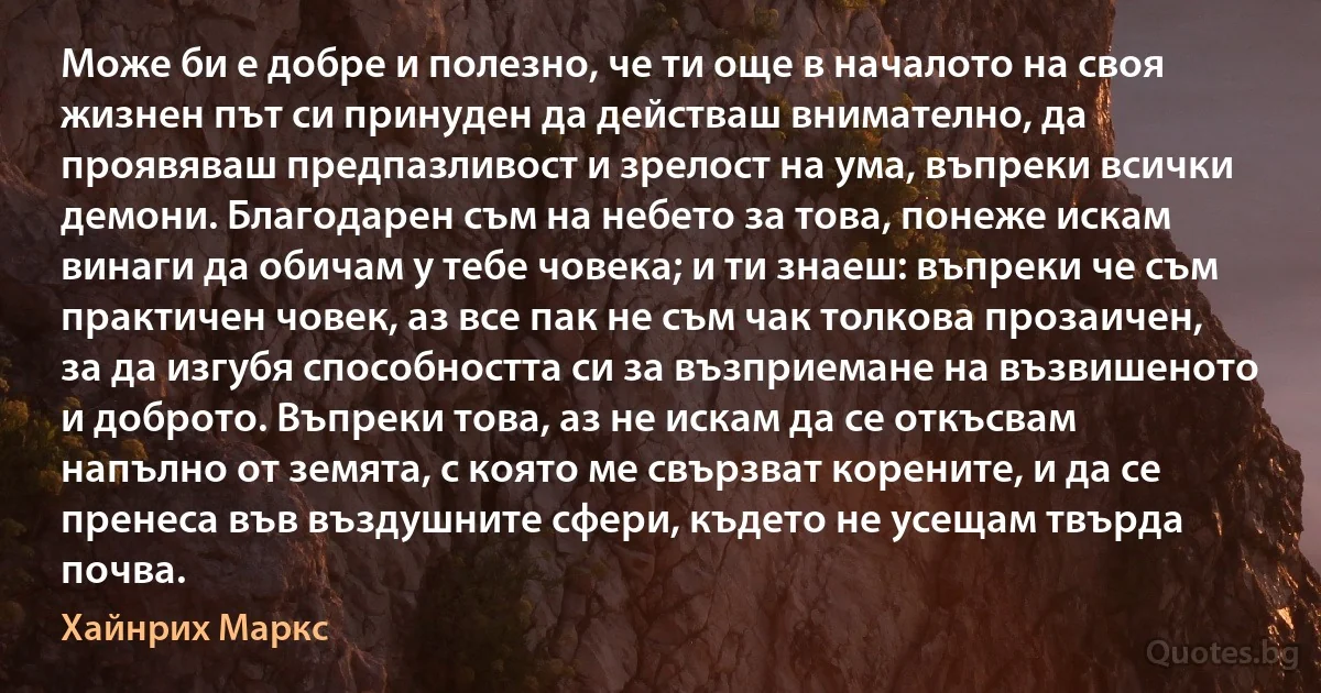 Може би е добре и полезно, че ти още в началото на своя жизнен път си принуден да действаш внимателно, да проявяваш предпазливост и зрелост на ума, въпреки всички демони. Благодарен съм на небето за това, понеже искам винаги да обичам у тебе човека; и ти знаеш: въпреки че съм практичен човек, аз все пак не съм чак толкова прозаичен, за да изгубя способността си за възприемане на възвишеното и доброто. Въпреки това, аз не искам да се откъсвам напълно от земята, с която ме свързват корените, и да се пренеса във въздушните сфери, където не усещам твърда почва. (Хайнрих Маркс)