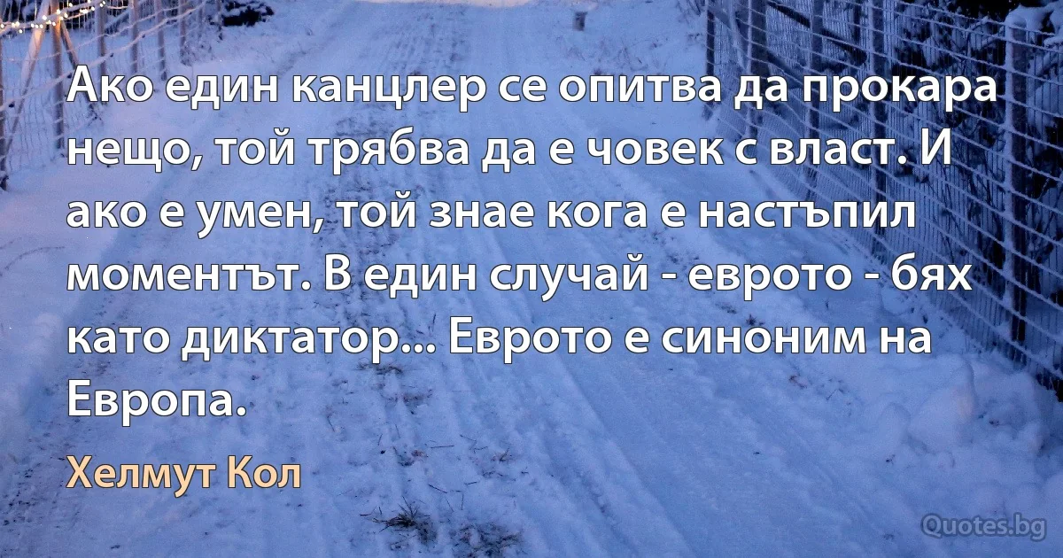 Ако един канцлер се опитва да прокара нещо, той трябва да е човек с власт. И ако е умен, той знае кога е настъпил моментът. В един случай - еврото - бях като диктатор... Еврото е синоним на Европа. (Хелмут Кол)