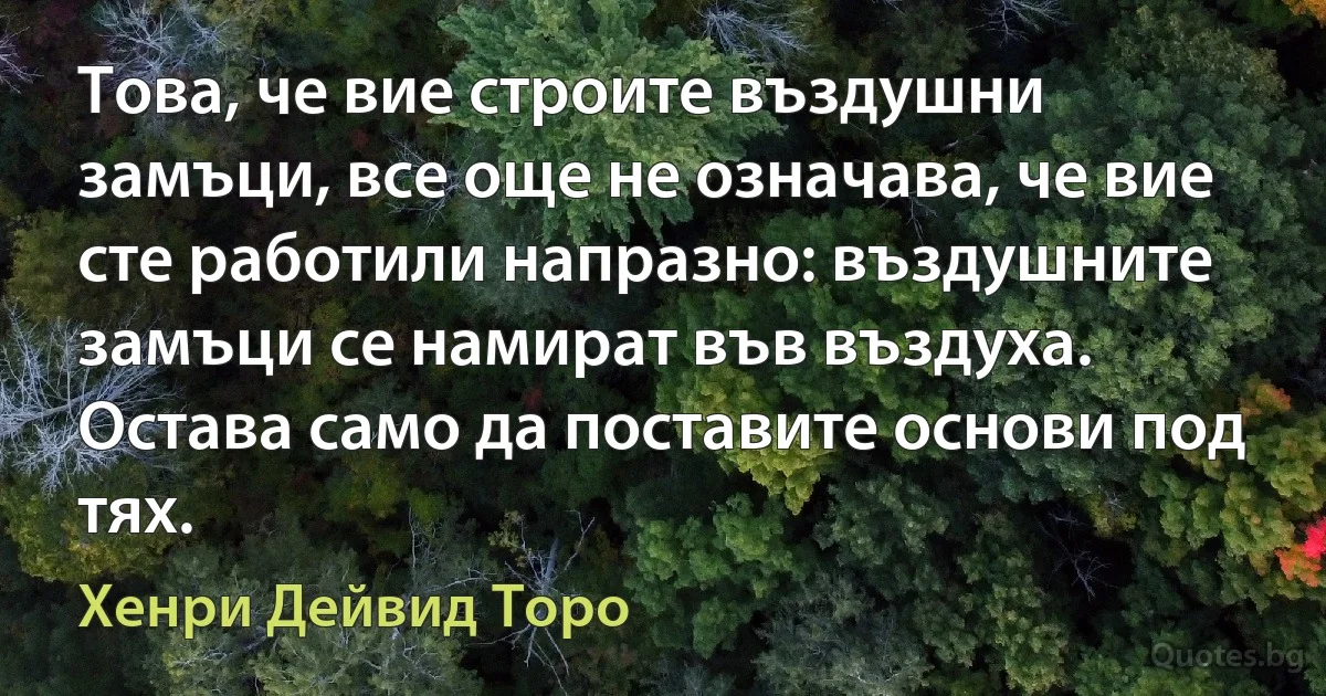 Това, че вие строите въздушни замъци, все още не означава, че вие сте работили напразно: въздушните замъци се намират във въздуха. Остава само да поставите основи под тях. (Хенри Дейвид Торо)