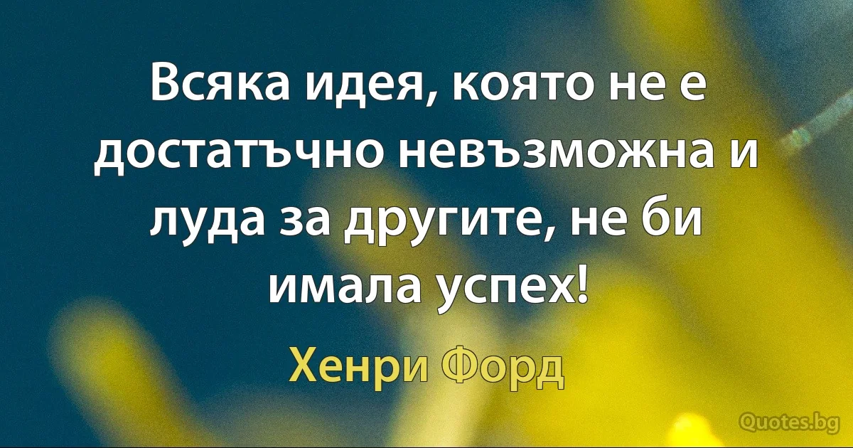 Всяка идея, която не е достатъчно невъзможна и луда за другите, не би имала успех! (Хенри Форд)