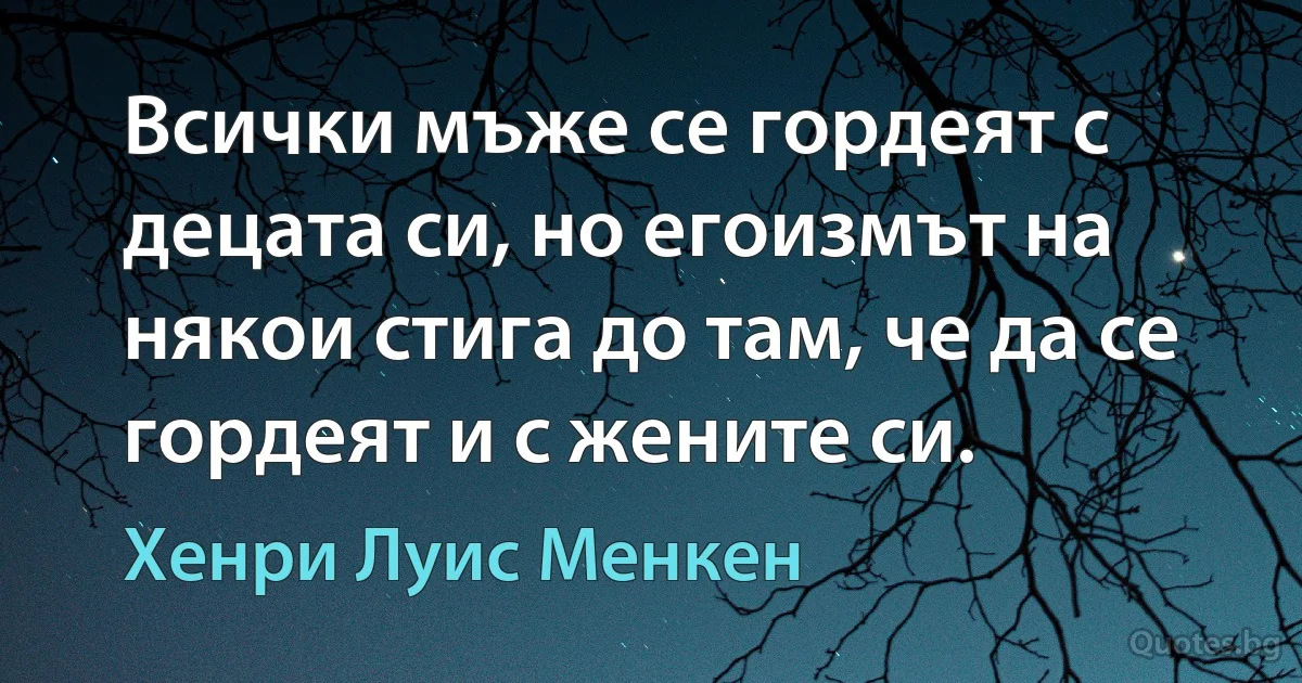 Всички мъже се гордеят с децата си, но егоизмът на някои стига до там, че да се гордеят и с жените си. (Хенри Луис Менкен)