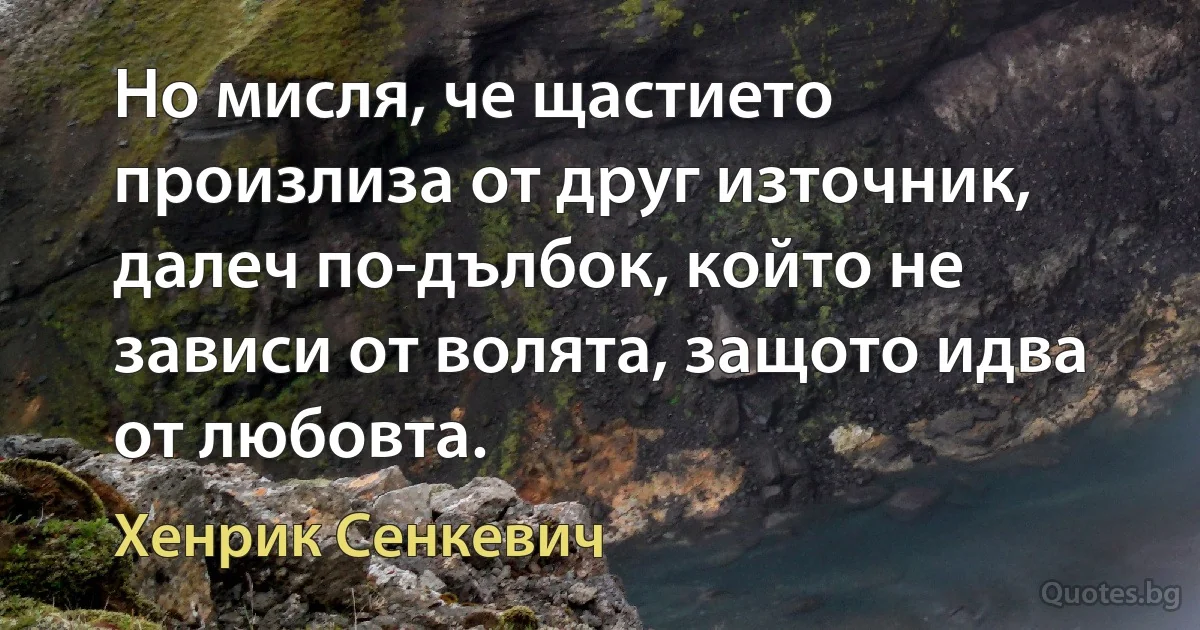 Но мисля, че щастието произлиза от друг източник, далеч по-дълбок, който не зависи от волята, защото идва от любовта. (Хенрик Сенкевич)