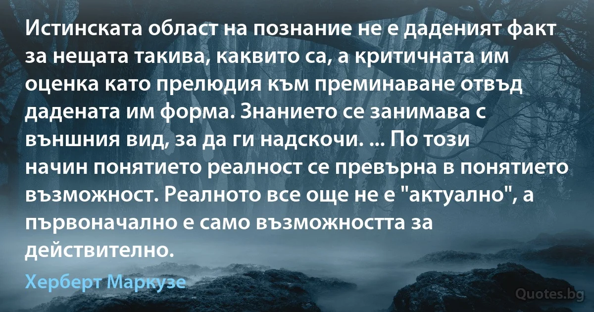 Истинската област на познание не е даденият факт за нещата такива, каквито са, а критичната им оценка като прелюдия към преминаване отвъд дадената им форма. Знанието се занимава с външния вид, за да ги надскочи. ... По този начин понятието реалност се превърна в понятието възможност. Реалното все още не е "актуално", а първоначално е само възможността за действително. (Херберт Маркузе)