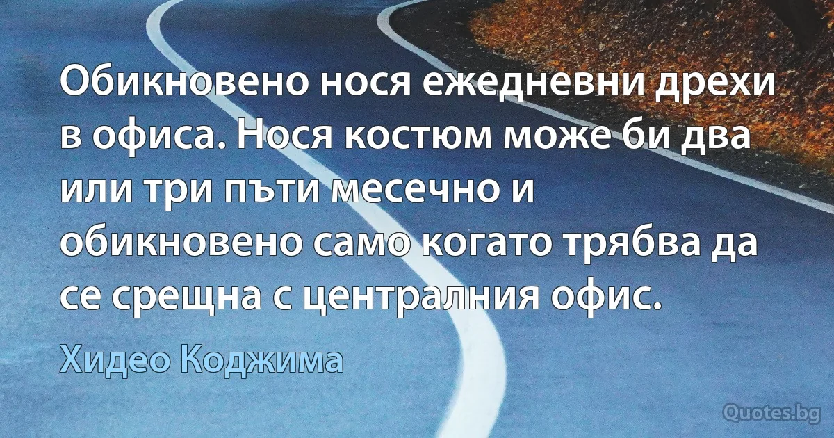 Обикновено нося ежедневни дрехи в офиса. Нося костюм може би два или три пъти месечно и обикновено само когато трябва да се срещна с централния офис. (Хидео Коджима)