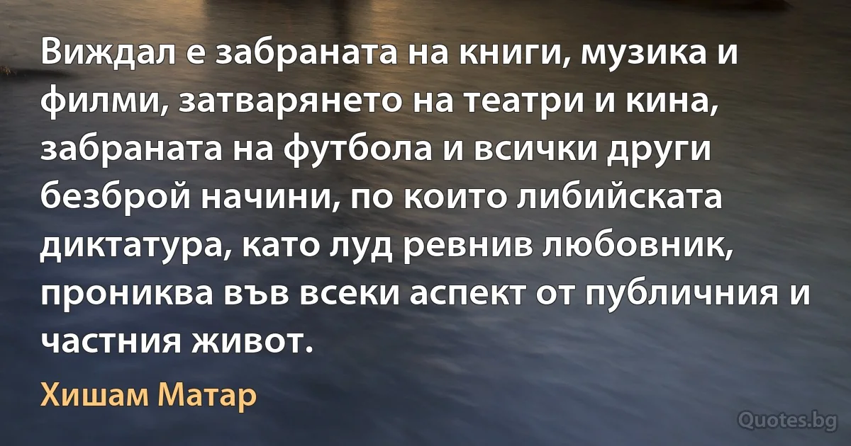 Виждал е забраната на книги, музика и филми, затварянето на театри и кина, забраната на футбола и всички други безброй начини, по които либийската диктатура, като луд ревнив любовник, прониква във всеки аспект от публичния и частния живот. (Хишам Матар)