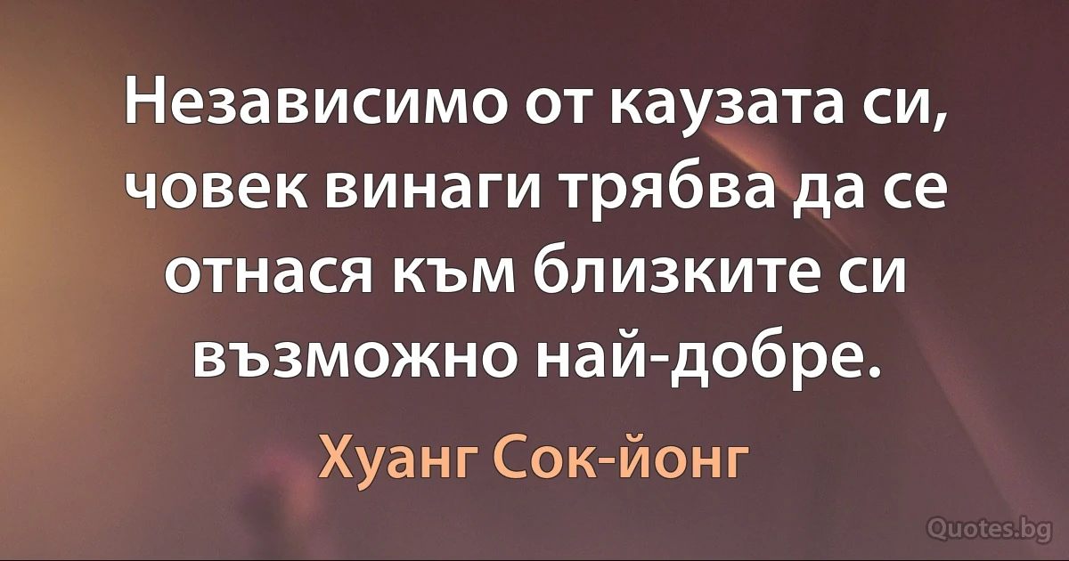 Независимо от каузата си, човек винаги трябва да се отнася към близките си възможно най-добре. (Хуанг Сок-йонг)