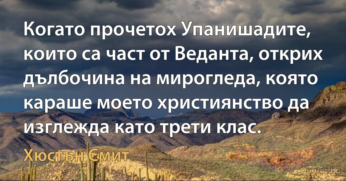 Когато прочетох Упанишадите, които са част от Веданта, открих дълбочина на мирогледа, която караше моето християнство да изглежда като трети клас. (Хюстън Смит)