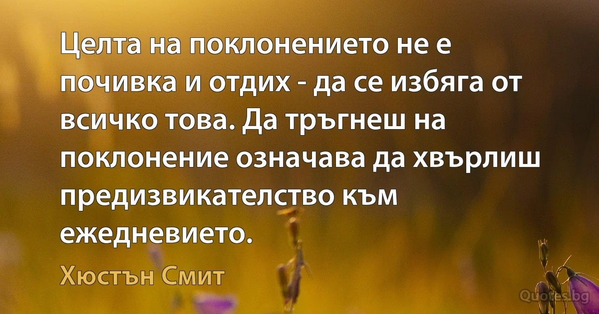 Целта на поклонението не е почивка и отдих - да се избяга от всичко това. Да тръгнеш на поклонение означава да хвърлиш предизвикателство към ежедневието. (Хюстън Смит)