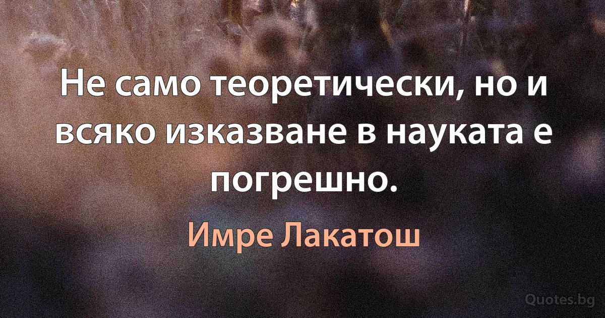 Не само теоретически, но и всяко изказване в науката е погрешно. (Имре Лакатош)