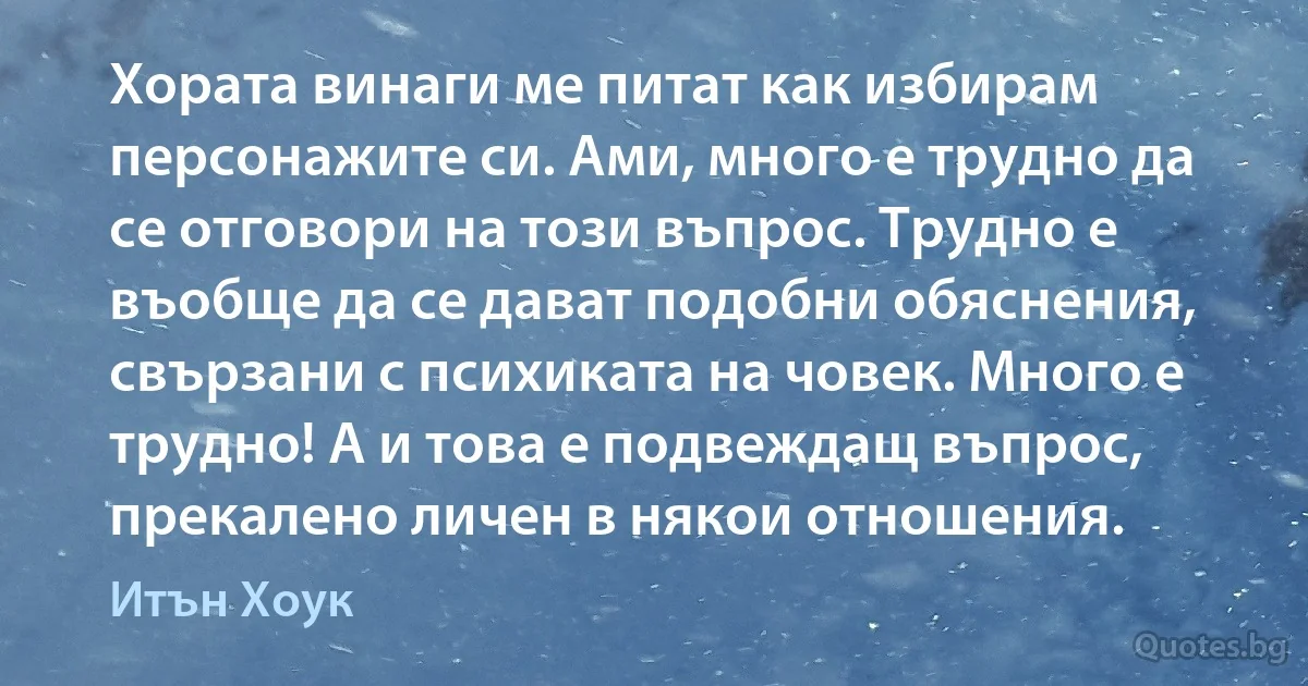 Хората винаги ме питат как избирам персонажите си. Ами, много е трудно да се отговори на този въпрос. Трудно е въобще да се дават подобни обяснения, свързани с психиката на човек. Много е трудно! А и това е подвеждащ въпрос, прекалено личен в някои отношения. (Итън Хоук)